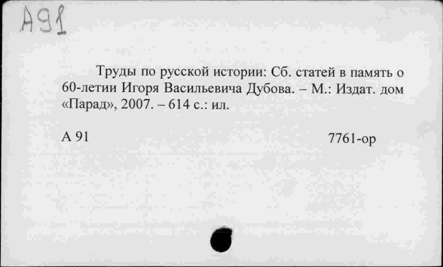 ﻿А9{
Труды по русской истории: Сб. статей в память о 60-летии Игоря Васильевича Дубова. - М.: Издат. дом «Парад», 2007. - 614 с.: ил.
А 91
7761-ор